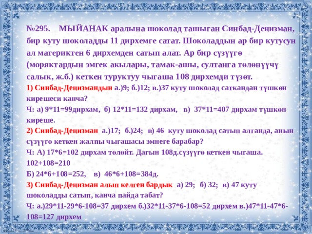 № 295. МЫЙАНАК аралына шоколад ташыган Синбад-Деңизман, бир куту шоколадды 11 дирхемге сатат. Шоколаддын ар бир кутусун ал материктен 6 дирхемден сатып алат. Ар бир сүзүүгө (моряктардын эмгек акылары, тамак-ашы, султанга төлөнүүчү салык, ж.б.) кеткен туруктуу чыгаша 108 дирхемди түзөт. 1) Синбад-Деңизмандын а.)9; б.)12; в.)37 куту шоколад саткандан түшкөн кирешеси канча? Ч: а) 9*11=99дирхам, б) 12*11=132 дирхам, в) 37*11=407 дирхам түшкөн киреше. 2) Синбад-Деңизман а.)17; б.)24; в) 46 куту шоколад сатып алганда, анын сүзүүгө кеткен жалпы чыгашасы эмнеге барабар? Ч: А) 17*6=102 дирхам төлөйт. Дагын 108д.сүзүүгө кеткен чыгаша. 102+108=210 Б) 24*6+108=252, в) 46*6+108=384д. 3) Синбад-Деңизман алып келген бардык a) 29; б) 32; в) 47 куту шоколадды сатып, канча пайда табат? Ч: а.)29*11-29*6-108=37 дирхем б.)32*11-37*6-108=52 дирхем в.)47*11-47*6-108=127 дирхем 