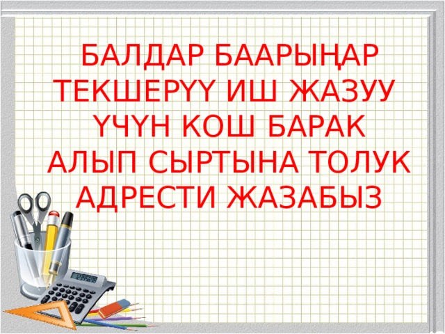 БАЛДАР БААРЫҢАР ТЕКШЕРҮҮ ИШ ЖАЗУУ ҮЧҮН КОШ БАРАК АЛЫП СЫРТЫНА ТОЛУК АДРЕСТИ ЖАЗАБЫЗ 