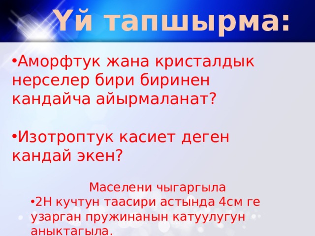 Үй тапшырма: Аморфтук жана кристалдык нерселер бири биринен кандайча айырмаланат? Изотроптук касиет деген кандай экен? Маселени чыгаргыла 2Н кучтун таасири астында 4см ге узарган пружинанын катуулугун аныктагыла. 