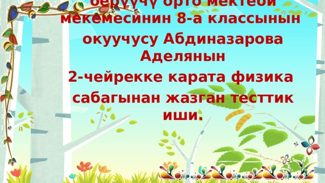  Тешебай Исак уулу атындагы №35 жалпы билим берүүчү орто мектеби мекемесинин 8-а классынын окуучусу Абдиназарова Аделянын 2-чейрекке карата физика сабагынан жазган тесттик иши. 