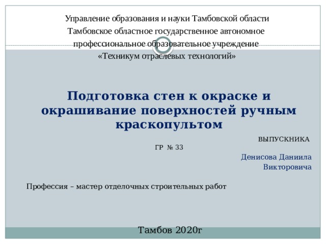    Управление образования и науки Тамбовской области Тамбовское областное государственное автономное профессиональное образовательное учреждение «Техникум отраслевых технологий»    Подготовка стен к окраске и окрашивание поверхностей ручным краскопультом  ВЫПУСКНИКА ГР № 33 Денисова Даниила Викторовича Профессия – мастер отделочных строительных работ   Тамбов 2020г 