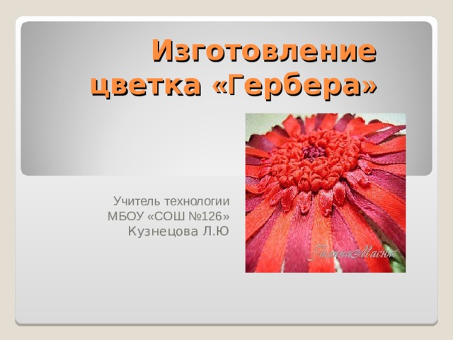 Изготовление цветка «Г ербера » Учитель технологии  МБОУ «СОШ №126»  Кузнецова Л.Ю 