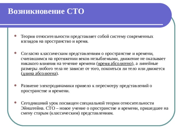 Возникновение СТО   Теория относительности представляет собой систему современных взглядов на пространство и время. Согласно классическим представлениям о пространстве и времени, считавшимся на протяжении веков незыблемыми, движение не оказывает никакого влияния на течение времени ( время абсолютно ), а линейные размеры любого тела не зависят от того, покоиться ли тело или движется ( длина абсолютна ). Развитие электродинамики привело к пересмотру представлений о пространстве и времени. Сегодняшний урок посвящен специальной теории относительности Эйнштейна. СТО – новое учение о пространстве и времени, пришедшее на смену старым (классическим) представлениям. 