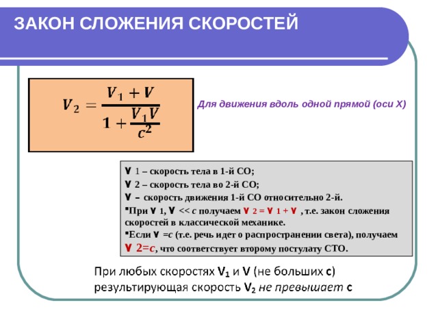 ЗАКОН СЛОЖЕНИЯ СКОРОСТЕЙ   Для движения вдоль одной прямой (оси Х) ٧  1 – скорость тела в 1-й СО; ٧  2 – скорость тела во 2-й СО; ٧  – скорость движения 1-й СО относительно 2-й. При  ٧  1 , ٧   с получаем ٧  2 =  ٧  1  +  ٧  , т.е. закон сложения скоростей в классической механике. Если ٧  = с (т.е. речь идет о распространении света), получаем ٧  2= с , что соответствует второму постулату СТО. 