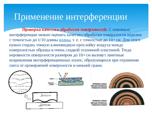 Применение интерференции  Проверка качества обработки поверхностей .  С помощью интерференции можно оценить качество обработки поверхности изделия с точностью до 1/10 длины  волны , т. е. с точностью до 10 -6  см. Для этого нужно создать тонкую клиновидную прослойку воздуха между поверхностью образца и очень гладкой эталонной пластиной. Тогда неровности поверхности размером до 10 -6  см вызовут заметные искривления интерференционных полос, образующихся при отражении света от проверяемой поверхности и нижней грани. 