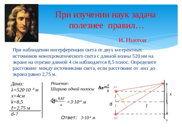При изучении наук задача  полезнее правил… И. Ньютон При наблюдении интерференции света от двух когерентных источников монохроматического света с длиной волны 520 нм на экране на отрезке длиной 4 см наблюдается 8,5 полос. Определите расстояние между источниками света, если расстояние от них до экрана равно 2,75 м. Решение: Дано: λ=520·10 -9 м Ширина одной полосы х=4см k=8,5 ℓ =2,75 м d-? ∆ x =   х d=   =3·10 -4 м d l 3·10 -4 м Ответ: 