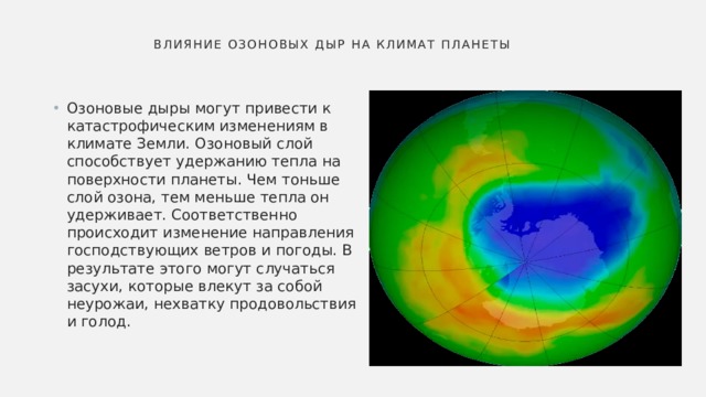  Влияние озоновых дыр на климат планеты   Озоновые дыры могут привести к катастрофическим изменениям в климате Земли. Озоновый слой способствует удержанию тепла на поверхности планеты. Чем тоньше слой озона, тем меньше тепла он удерживает. Соответственно происходит изменение направления господствующих ветров и погоды. В результате этого могут случаться засухи, которые влекут за собой неурожаи, нехватку продовольствия и голод. 