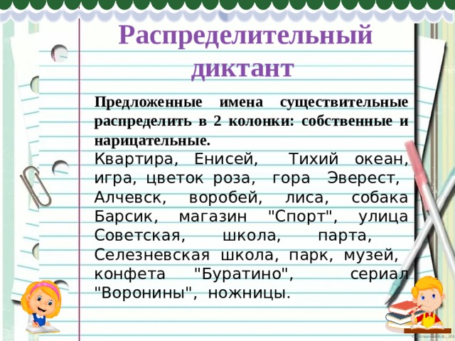 Распределительный диктант   Предложенные имена существительные распределить в 2 колонки: собственные и нарицательные.   Квартира, Енисей, Тихий океан, игра, цветок роза, гора Эверест, Алчевск, воробей, лиса, собака Барсик, магазин 