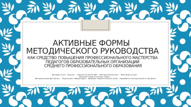 АКТИВНЫЕ ФОРМЫ  МЕТОДИЧЕСКОГО РУКОВОДСТВА  как средство повышения профессионального мастерства  Педагогов образовательных организаций  среднего профессионального образования Деловая игра – Тренинг – Педагогический КВН – Методический мост – Мозговой штурм – Решение педагогических задач – Методический фестиваль – Творческая лаборатория – Ярмарка педагогических идей – Разработка методического портфеля 