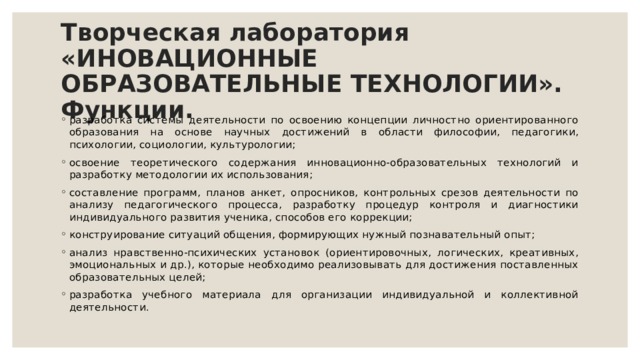 Творческая лаборатория «ИНОВАЦИОННЫЕ ОБРАЗОВАТЕЛЬНЫЕ ТЕХНОЛОГИИ». Функции. разработка системы деятельности по освоению концепции личностно ориентированного образования на основе научных достижений в области философии, педагогики, психологии, социологии, культурологии; освоение теоретического содержания инновационно-образовательных технологий и разработку методологии их использования; составление программ, планов анкет, опросников, контрольных срезов деятельности по анализу педагогического процесса, разработку процедур контроля и диагностики индивидуального развития ученика, способов его коррекции; конструирование ситуаций общения, формирующих нужный познавательный опыт; анализ нравственно-психических установок (ориентировочных, логических, креативных, эмоциональных и др.), которые необходимо реализовывать для достижения поставленных образовательных целей; разработка учебного материала для организации индивидуальной и коллективной деятельности. 