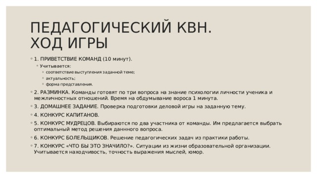 ПЕДАГОГИЧЕСКИЙ КВН.  ХОД ИГРЫ 1. ПРИВЕТСТВИЕ КОМАНД (10 минут). Учитывается: Учитывается: соответствие выступления заданной теме; актуальность; форма представления. соответствие выступления заданной теме; актуальность; форма представления. соответствие выступления заданной теме; актуальность; форма представления. 2. РАЗМИНКА. Команды готовят по три вопроса на знание психологии личности ученика и межличностных отношений. Время на обдумывание вороса 1 минута. 3. ДОМАШНЕЕ ЗАДАНИЕ. Проверка подготовки деловой игры на заданную тему. 4. КОНКУРС КАПИТАНОВ. 5. КОНКУРС МУДРЕЦОВ. Выбираются по два участника от команды. Им предлагается выбрать оптимальный метод решения даннного вопроса. 6. КОНКУРС БОЛЕЛЬЩИКОВ. Решение педагогических задач из практики работы. 7. КОНКУРС «ЧТО БЫ ЭТО ЗНАЧИЛО?». Ситуации из жизни образовательной организации. Учитывается находчивость, точность выражения мыслей, юмор. 