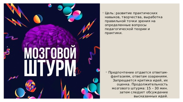 Цель: развитие практических навыков, творчества, выработка правильной точки зрения на определенные вопросы педагогической теории и практики. Предпочтение отдается ответам-фантазиям, ответам озарениям. Запрещается критика идей, их оценка. Продолжительность мозгового штурма: 15 – 30 мин. затем следует обсуждение высказанных идей. 