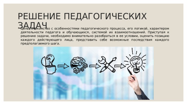 РЕШЕНИЕ ПЕДАГОГИЧЕСКИХ ЗАДАЧ Цель: знакомство с особенностями педагогического процесса, его логикой, характером деятельности педагога и обучающихся, системой их взаимоотношений. Приступая к решению задачи, необходимо внимательно разобраться в ее условии, оценить позицию каждого действующего лица, представить себе возможные последствия каждого предполагаемого шага. 