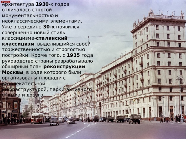 Архитектура  1930 -х годов отличалась строгой монументальностью и неоклассическими элементами. Уже в середине  30-х  появился совершенно новый стиль классицизма- сталинский классицизм , выделившийся своей торжественностью и строгостью постройки. Кроме того, с  1935  года руководство страны разрабатывало обширный план  реконструкции Москвы , в ходе которого были организованы площади с развлекательной инфраструктурой, парки активного отдыха и досуга. 