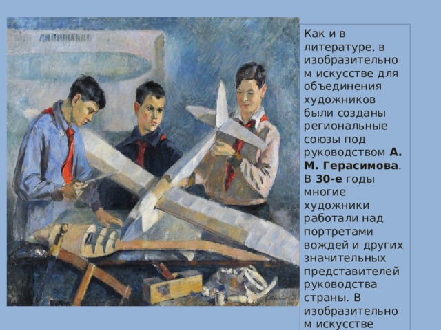 Как и в литературе, в изобразительном искусстве для объединения художников были созданы региональные союзы под руководством  А. М. Герасимова . В  30-е  годы многие художники работали над портретами вождей и других значительных представителей руководства страны. В изобразительном искусстве придерживались социалистического реализма.  