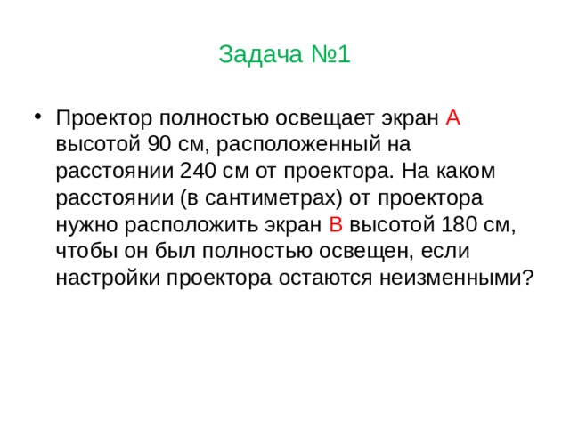 Задача №1 Проектор полностью освещает экран А высотой 90 см, расположенный на расстоянии 240 см от проектора. На каком расстоянии (в сантиметрах) от проектора нужно расположить экран В высотой 180 см, чтобы он был полностью освещен, если настройки проектора остаются неизменными? 