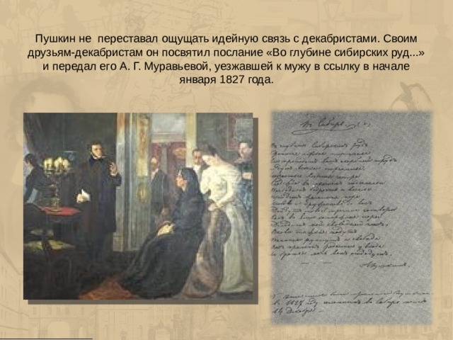 Пушкин не переставал ощущать идейную связь с декабристами. Своим друзьям-декабристам он посвятил послание «Во глубине сибирских руд...» и передал его А. Г. Муравьевой, уезжавшей к мужу в ссылку в начале января 1827 года. 
