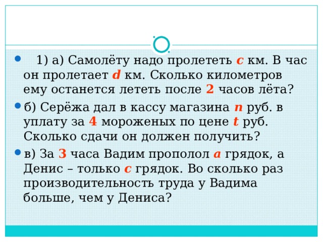 1) а) Самолёту надо пролететь  с  км. В час он пролетает   d  км. Сколько километров ему останется лететь после 2 часов лёта? б) Серёжа дал в кассу магазина  n  руб. в уплату за 4 мороженых по цене  t  руб. Сколько сдачи он должен получить? в) За 3 часа Вадим прополол  а  грядок, а Денис – только  с  грядок. Во сколько раз производительность труда у Вадима больше, чем у Дениса? 