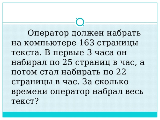  Оператор должен набрать на компьютере 163 страницы текста. В первые 3 часа он набирал по 25 страниц в час, а потом стал набирать по 22 страницы в час. За сколько времени оператор набрал весь текст? 