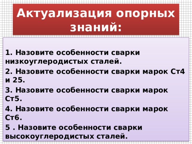 Актуализация опорных знаний:  1. Назовите особенности сварки низкоуглеродистых сталей. 2. Назовите особенности сварки марок Ст4 и 25. 3. Назовите особенности сварки марок Ст5. 4. Назовите особенности сварки марок Ст6. 5 . Назовите особенности сварки высокоуглеродистых сталей. 