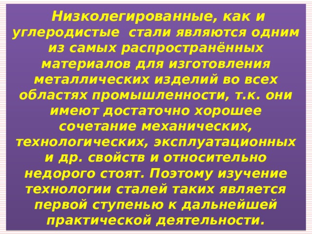  Низколегированные, как и углеродистые стали являются одним из самых распространённых материалов для изготовления металлических изделий во всех областях промышленности, т.к. они имеют достаточно хорошее сочетание механических, технологических, эксплуатационных и др. свойств и относительно недорого стоят. Поэтому изучение технологии сталей таких является первой ступенью к дальнейшей практической деятельности.  