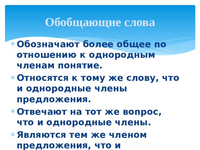 Обобщающие слова Обозначают более общее по отношению к однородным членам понятие. Относятся к тому же слову, что и однородные члены предложения. Отвечают на тот же вопрос, что и однородные члены. Являются тем же членом предложения, что и однородные члены. 