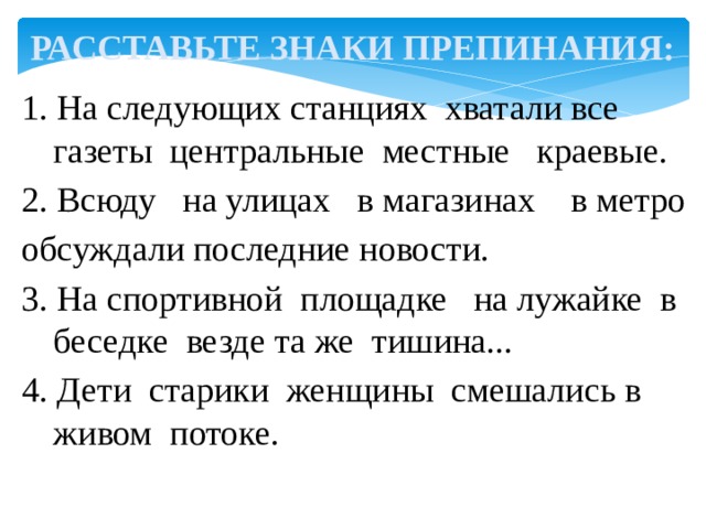 РАССТАВЬТЕ ЗНАКИ ПРЕПИНАНИЯ: 1. На следующих станциях хватали все газеты центральные местные краевые. 2. Всюду на улицах в магазинах в метро обсуждали последние новости. 3. На спортивной площадке на лужайке в беседке везде та же тишина... 4. Дети старики женщины смешались в живом потоке. 