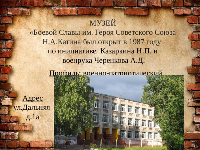 Адрес ул.Дальняя д.1а МУЗЕЙ «Боевой Славы им. Героя Советского Союза Н.А.Катина был открыт в 1987 году по инициативе Казаркина Н.П. и  военрука Черенкова А.Д. . Профиль: военно-патриотический 