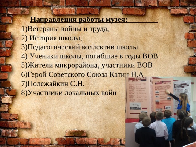 Направления работы музея: 1)Ветераны войны и труда, 2) История школы, 3)Педагогический коллектив школы 4) Ученики школы, погибшие в годы ВОВ 5)Жители микрорайона, участники ВОВ 6)Герой Советского Союза Катин Н.А 7)Полежайкин С.Н. 8)Участники локальных войн 