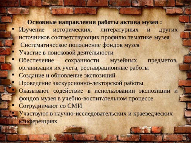 Основные направления работы актива музея : Изучение исторических, литературных и других источников соответствующих профилю тематике  музея  Систематическое пополнение фондов музея Участие в поисковой деятельности Обеспечение сохранности музейных предметов, организация их учета, реставрационные работы Создание и обновление экспозиций Проведение экскурсионно-лекторской работы Оказывают содействие в использовании экспозиции и фондов музея в учебно-воспитательном процессе Сотрудничают со СМИ Участвуют в научно-исследовательских и краеведческих конференциях 