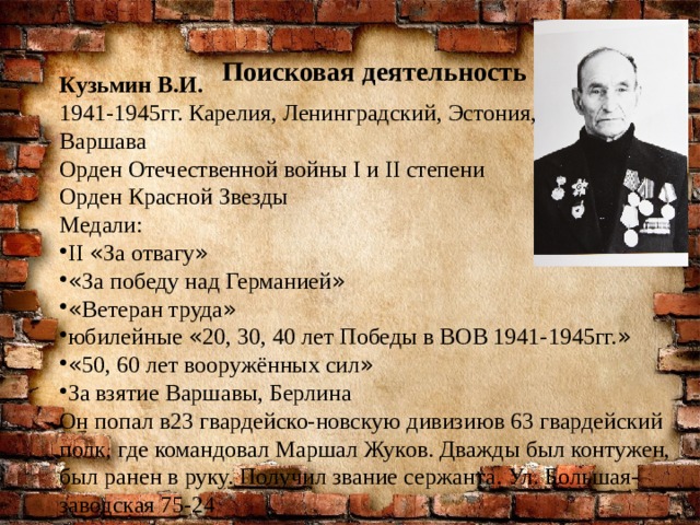 Поисковая деятельность Кузьмин В.И. 1941-1945гг. Карелия, Ленинградский, Эстония, Варшава Орден Отечественной войны I и II степени Орден Красной Звезды Медали: II « За отвагу » « За победу над Германией » « Ветеран труда » юбилейные « 20, 30, 40 лет Победы в ВОВ 1941-1945гг. » « 50, 60 лет вооружённых сил » За взятие Варшавы, Берлина Он попал в23 гвардейско-новскую дивизиюв 63 гвардейский полк, где командовал Маршал Жуков. Дважды был контужен, был ранен в руку. Получил звание сержанта. Ул. Большая-заводская 75-24 