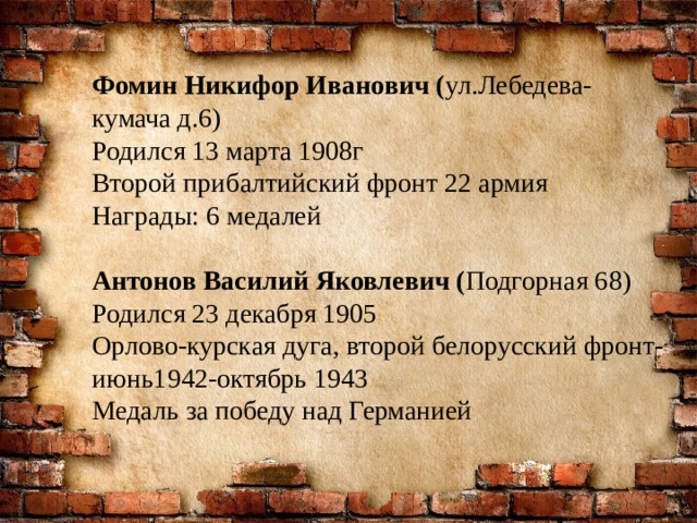 Фомин Никифор Иванович ( ул.Лебедева- кумача д.6) Родился 13 марта 1908г Второй прибалтийский фронт 22 армия Награды: 6 медалей Антонов Василий Яковлевич ( Подгорная 68) Родился 23 декабря 1905 Орлово-курская дуга, второй белорусский фронт-июнь1942-октябрь 1943 Медаль за победу над Германией 