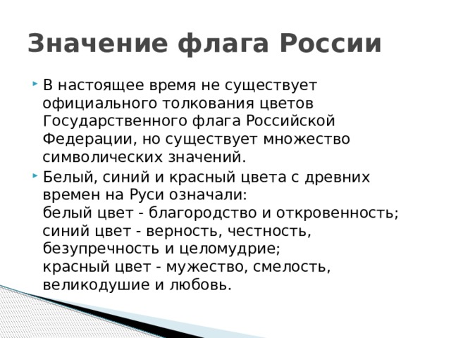 Значение флага России В настоящее время не существует официального толкования цветов Государственного флага Российской Федерации, но существует множество символических значений. Белый, синий и красный цвета с древних времен на Руси означали:  белый цвет - благородство и откровенность;  синий цвет - верность, честность, безупречность и целомудрие;  красный цвет - мужество, смелость, великодушие и любовь. 