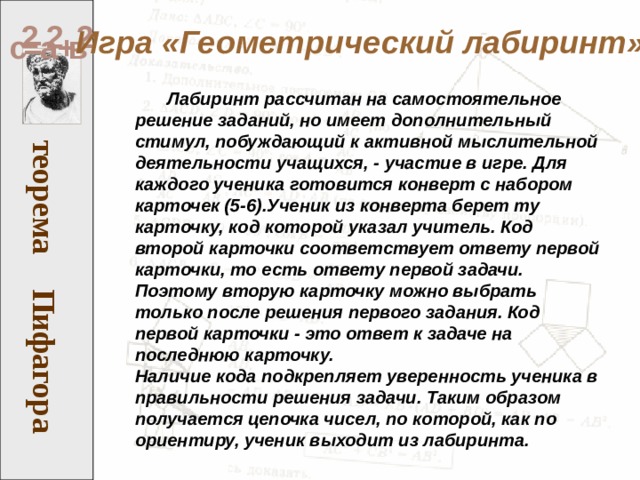 Пифагора теорема 2 2 2 Игра «Геометрический лабиринт» а в = с +  Лабиринт рассчитан на самостоятельное решение заданий, но имеет дополнительный стимул, побуждающий к активной мыслительной деятельности учащихся, - участие в игре. Для каждого ученика готовится конверт с набором карточек (5-6).Ученик из конверта берет ту карточку, код которой указал учитель. Код второй карточки соответствует ответу первой карточки, то есть ответу первой задачи. Поэтому вторую карточку можно выбрать только после решения первого задания. Код первой карточки - это ответ к задаче на последнюю карточку. Наличие кода подкрепляет уверенность ученика в правильности решения задачи. Таким образом получается цепочка чисел, по которой, как по ориентиру, ученик выходит из лабиринта.  