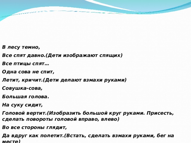 В лесу темно, Все спят давно.(Дети изображают спящих) Все птицы спят… Одна сова не спит, Летит, кричит.(Дети делают взмахи руками) Совушка-сова, Большая голова. На суку сидит, Головой вертит.(Изобразить большой круг руками. Присесть, сделать повороты головой вправо, влево) Во все стороны глядит, Да вдруг как полетит.(Встать, сделать взмахи руками, бег на месте) 