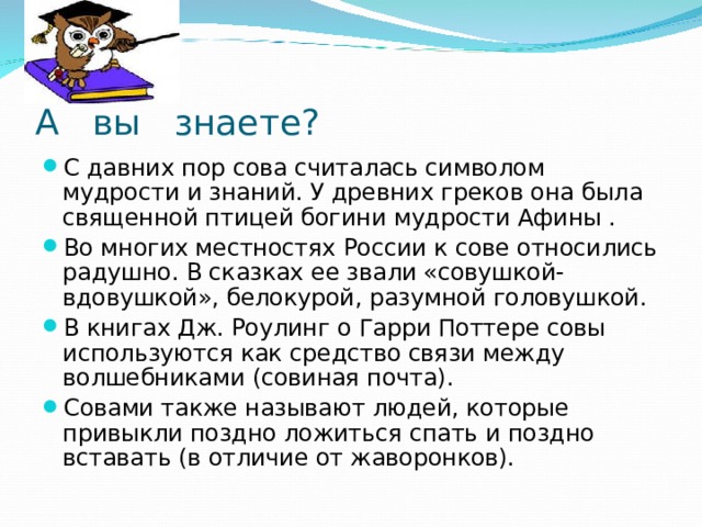 А вы знаете? С давних пор сова считалась символом мудрости и знаний. У древних греков она была священной птицей богини мудрости Афины . Во многих местностях России к сове относились радушно. В сказках ее звали «совушкой-вдовушкой», белокурой, разумной головушкой. В книгах Дж. Роулинг о Гарри Поттере совы используются как средство связи между волшебниками (совиная почта). Совами также называют людей, которые привыкли поздно ложиться спать и поздно вставать (в отличие от жаворонков).  