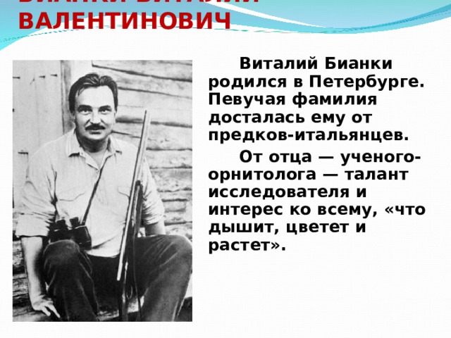 БИАНКИ ВИТАЛИЙ ВАЛЕНТИНОВИЧ     Виталий Бианки родился в Петербурге. Певучая фамилия досталась ему от предков-итальянцев.   От отца — ученого-орнитолога — талант исследователя и интерес ко всему, «что дышит, цветет и растет». 