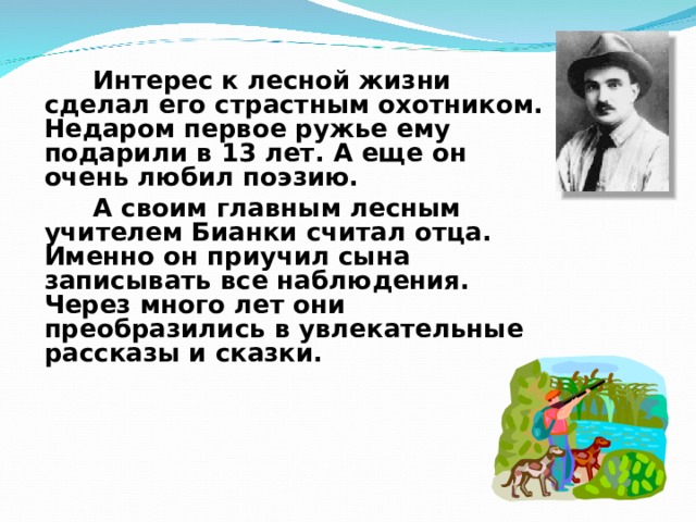   Интерес к лесной жизни сделал его страстным охотником. Недаром первое ружье ему подарили в 13 лет. А еще он очень любил поэзию.   А своим главным лесным учителем Бианки считал отца. Именно он приучил сына записывать все наблюдения. Через много лет они преобразились в увлекательные рассказы и сказки.   