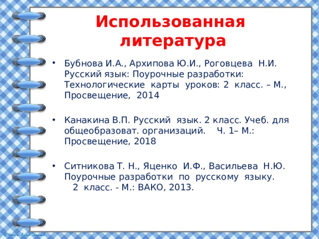 Использованная литература Бубнова И.А., Архипова Ю.И., Роговцева Н.И. Русский язык: Поурочные разработки: Технологические карты уроков: 2 класс. – М., Просвещение, 2014 Канакина В.П. Русский язык. 2 класс. Учеб. для общеобразоват. организаций. Ч. 1– М.: Просвещение, 2018 Ситникова Т. Н., Яценко И.Ф., Васильева Н.Ю. Поурочные разработки по русскому языку. 2 класс. - М.: ВАКО, 2013. 
