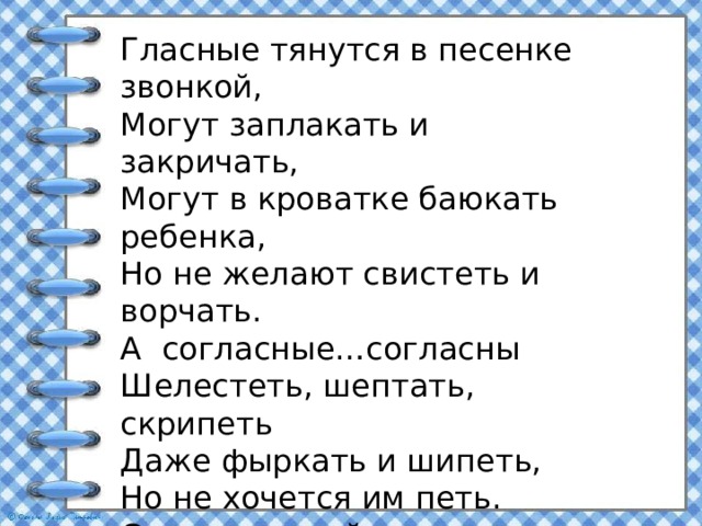 Гласные тянутся в песенке звонкой, Могут заплакать и закричать, Могут в кроватке баюкать ребенка, Но не желают свистеть и ворчать. А согласные…согласны Шелестеть, шептать, скрипеть Даже фыркать и шипеть, Но не хочется им петь. Ссс…-змеиный слышен свист Шшш..-шуршит опавший лист. Жжж..-шмели в саду жужжат. Ррр..-моторы тарахтят 