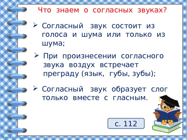 Что знаем о согласных звуках? Согласный звук состоит из голоса и шума или только из шума; При произнесении согласного звука воздух встречает преграду (язык, губы, зубы); Согласный звук образует слог только вместе с гласным. с. 112 