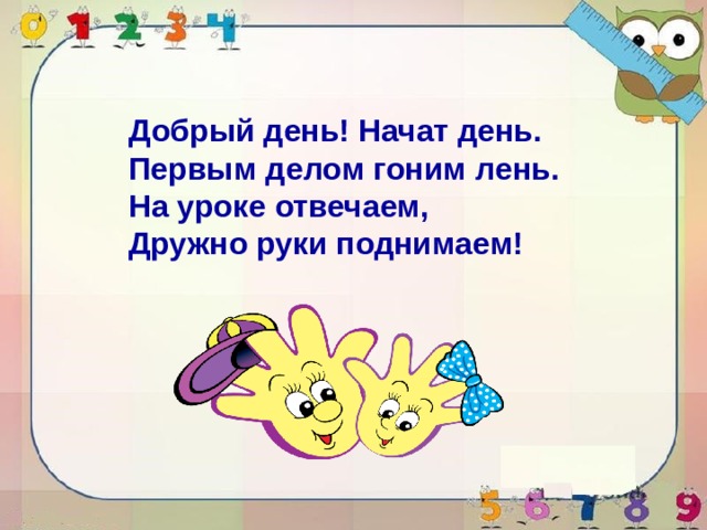 Добрый день! Начат день. Первым делом гоним лень. На уроке отвечаем, Дружно руки поднимаем! 