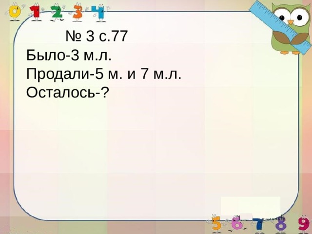 № 3 с.77 Было-3 м.л. Продали-5 м. и 7 м.л. Осталось-? 