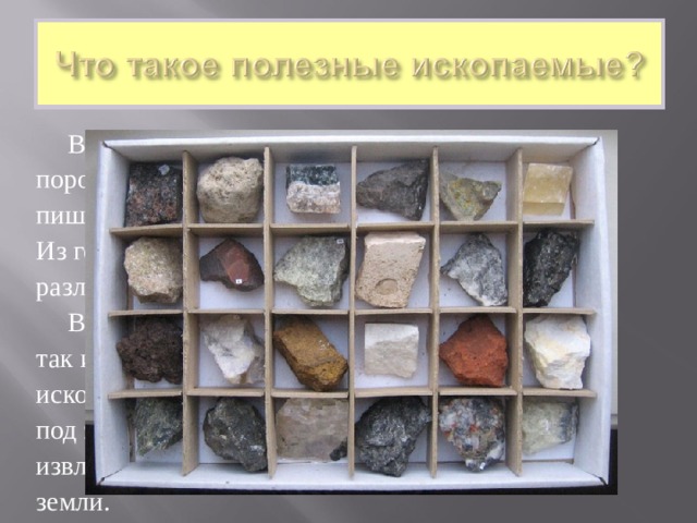  Вся поверхность земли состоит из горных пород. Камушки на берегу реки, мел, которым вы пишите на доске, уголь – всё это горные породы. Из горных пород, называемых рудами, добывают различные металлы.  Все горные породы, полезные для человека, так и называются – полезные ископаемые. Почему ископаемые? Потому что многие из них находятся под землёй, закрыты от нашего взгляда, их надо извлечь («ископать» говорили в старину) из-под земли. 
