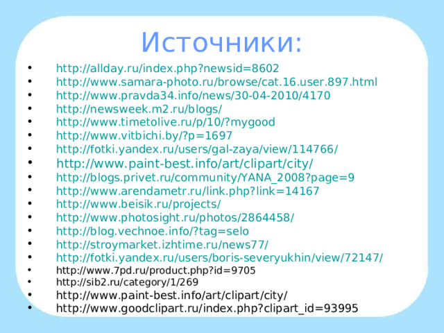 Источники: http://allday.ru/index.php?newsid=8602 http :// www.samara-photo.ru / browse /cat.16.user.897.html http://www.pravda34.info/news/30-04-2010/4170 http://newsweek.m2.ru/blogs/ http :// www.timetolive.ru /p/10/? mygood http :// www.vitbichi.by /?p=1697 http://fotki.yandex.ru/users/gal-zaya/view/114766/ http://www.paint-best.info/art/clipart/city/ http://blogs.privet.ru/community/YANA_2008?page=9 http :// www.arendametr.ru /link.php?link=14167 http :// www.beisik.ru / projects /  http :// www.photosight.ru / photos /2864458/  http :// blog.vechnoe.info /? tag=selo http :// stroymarket.izhtime.ru /news77/ http :// fotki.yandex.ru / users / boris-severyukhin / view /72147/  http://www.7pd.ru/product.php?id=9705 http://sib2.ru/category/1/269 http://www.paint-best.info/art/clipart/city/ http://www.goodclipart.ru/index.php?clipart_id=93995   