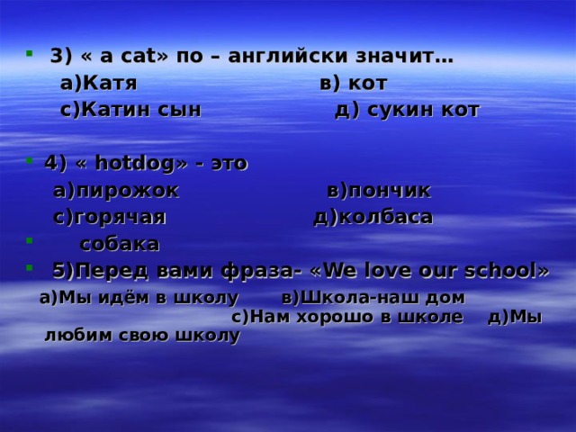  3) « а са t » по – английски значит…  а)Катя в) кот  с)Катин сын д) сукин кот  4) « hotdog » - это  а)пирожок в)пончик  с)горячая д)колбаса  собака  5)Перед вами фраза- « We love our school »  а)Мы идём в школу в)Школа-наш дом с)Нам хорошо в школе д)Мы любим свою школу  