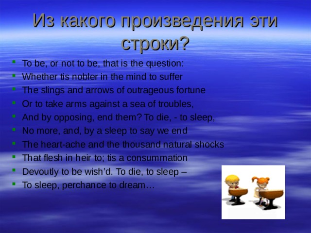 Из какого произведения эти строки? To be, or not to be, that is the question: Whether tis nobler in the mind to suffer The slings and arrows of outrageous fortune Or to take arms against a sea of troubles, And by opposing, end them? To die, - to sleep, No more, and, by a sleep to say we end The heart-ache and the thousand natural shocks That flesh in heir to; tis a consummation Devoutly to be wish’d. To die, to sleep – To sleep, perchance to dream…   