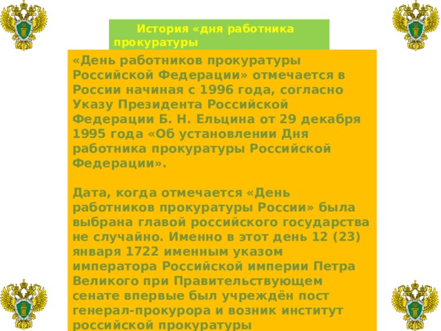  История «дня работника прокуратуры  Российской Федерации» «День работников прокуратуры Российской Федерации» отмечается в России начиная с 1996 года, согласно Указу Президента Российской Федерации Б. Н. Ельцина от 29 декабря 1995 года «Об установлении Дня работника прокуратуры Российской Федерации».  Дата, когда отмечается «День работников прокуратуры России» была выбрана главой российского государства не случайно. Именно в этот день 12 (23) января 1722 именным указом императора Российской империи Петра Великого при Правительствующем сенате впервые был учреждён пост генерал-прокурора и возник институт российской прокуратуры 