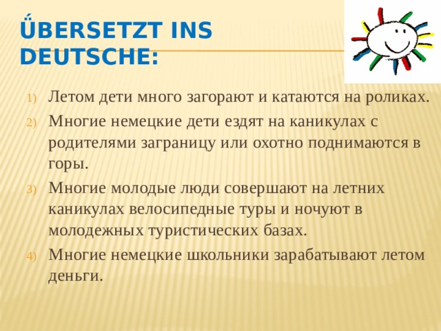 Ǘbersetzt ins Deutsche: Летом дети много загорают и катаются на роликах. Многие немецкие дети ездят на каникулах с родителями заграницу или охотно поднимаются в горы. Многие молодые люди совершают на летних каникулах велосипедные туры и ночуют в молодежных туристических базах. Многие немецкие школьники зарабатывают летом деньги. 