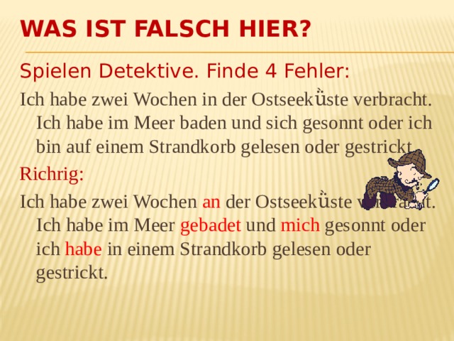 Was ist falsch hier? Spielen Detektive. Finde 4 Fehler: Ich habe zwei Wochen in der Ostseekǜste verbracht. Ich habe im Meer baden und sich gesonnt oder ich bin auf einem Strandkorb gelesen oder gestrickt. Richrig: Ich habe zwei Wochen an der Ostseekǜste verbracht. Ich habe im Meer gebadet und mich gesonnt oder ich habe in einem Strandkorb gelesen oder gestrickt. 